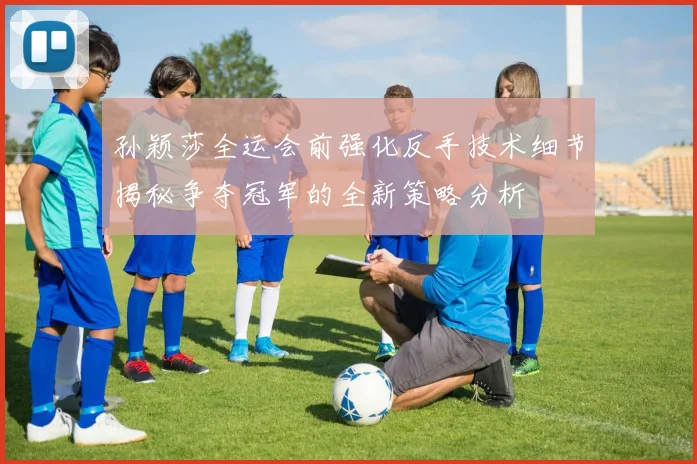 孙颖莎全运会前强化反手技术细节揭秘争夺冠军的全新策略分析