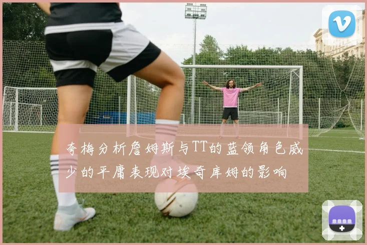 夸梅分析詹姆斯与TT的蓝领角色威少的平庸表现对埃奇库姆的影响