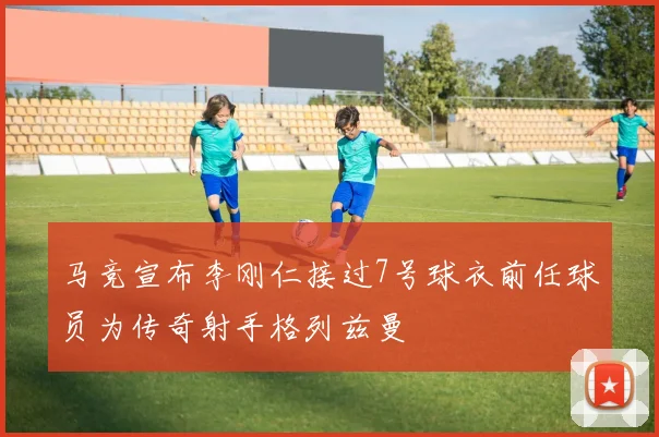 马竞宣布李刚仁接过7号球衣前任球员为传奇射手格列兹曼