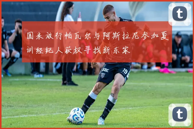 国米放行帕瓦尔与阿斯拉尼参加夏训经纪人获权寻找新东家