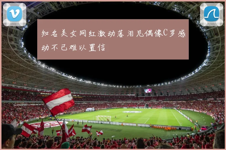 知名美女网红激动落泪见偶像C罗感动不已难以置信