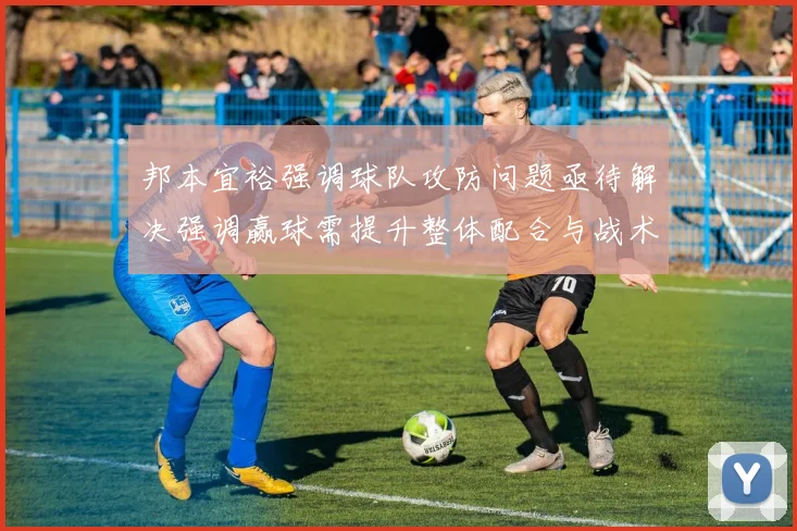 邦本宜裕强调球队攻防问题亟待解决强调赢球需提升整体配合与战术执行力
