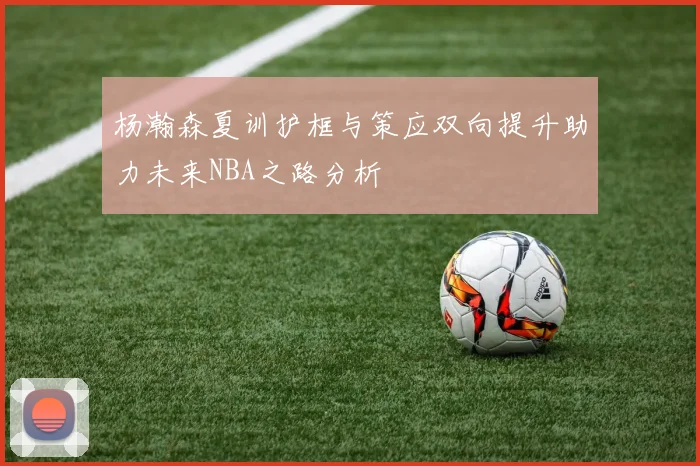 杨瀚森夏训护框与策应双向提升助力未来NBA之路分析