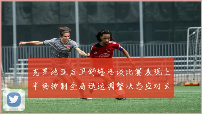克罗地亚后卫舒塔洛谈比赛表现上半场控制全局迅速调整状态应对丢球