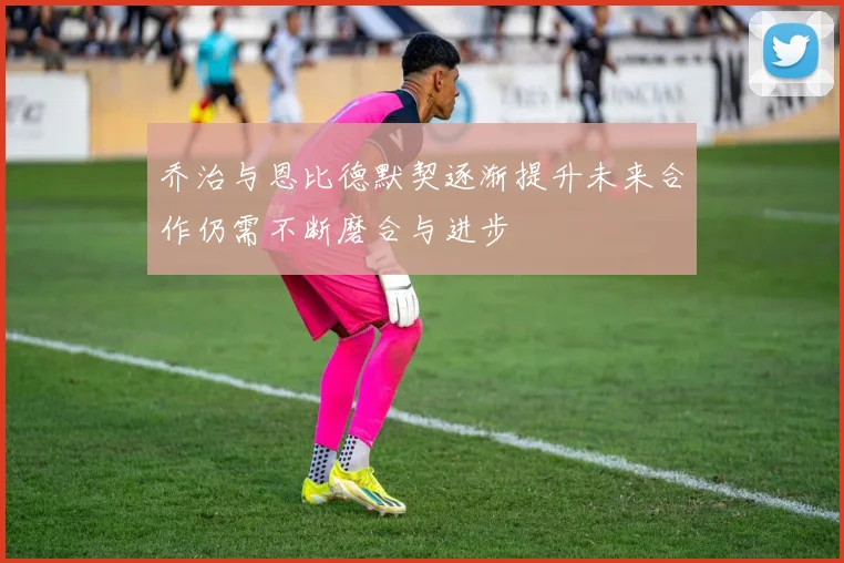 乔治与恩比德默契逐渐提升未来合作仍需不断磨合与进步