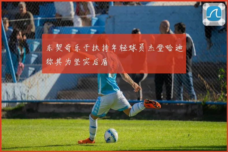 东契奇乐于扶持年轻球员杰登哈迪称其为坚实后盾