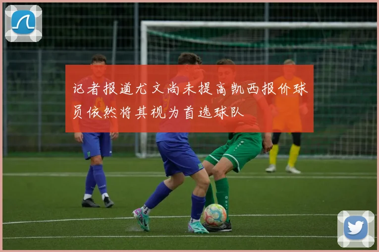 记者报道尤文尚未提高凯西报价球员依然将其视为首选球队