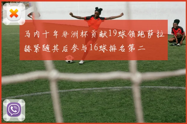 马内十年非洲杯贡献19球领跑萨拉赫紧随其后参与16球排名第二