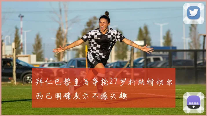 拜仁巴黎皇马争抢27岁科纳特切尔西已明确表示不感兴趣
