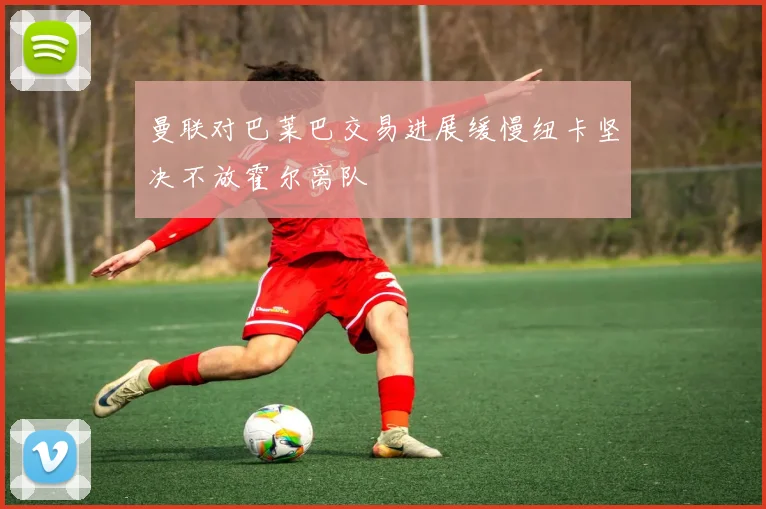 曼联对巴莱巴交易进展缓慢纽卡坚决不放霍尔离队