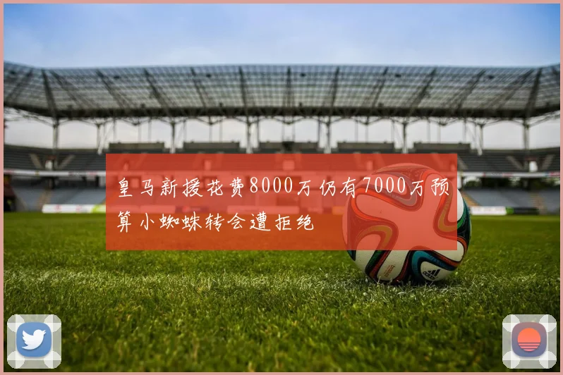 皇马新援花费8000万仍有7000万预算小蜘蛛转会遭拒绝