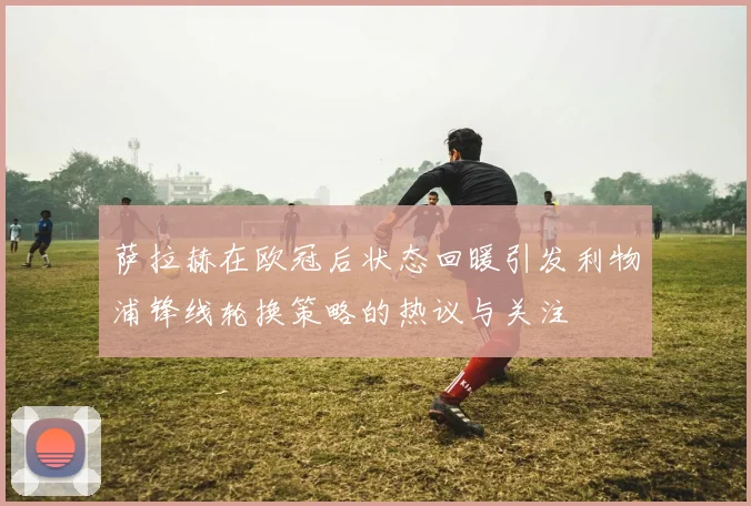萨拉赫在欧冠后状态回暖引发利物浦锋线轮换策略的热议与关注
