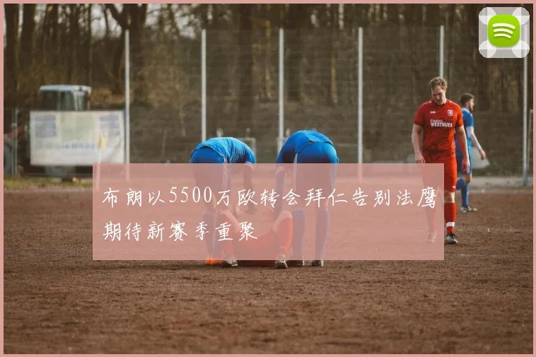 布朗以5500万欧转会拜仁告别法鹰期待新赛季重聚