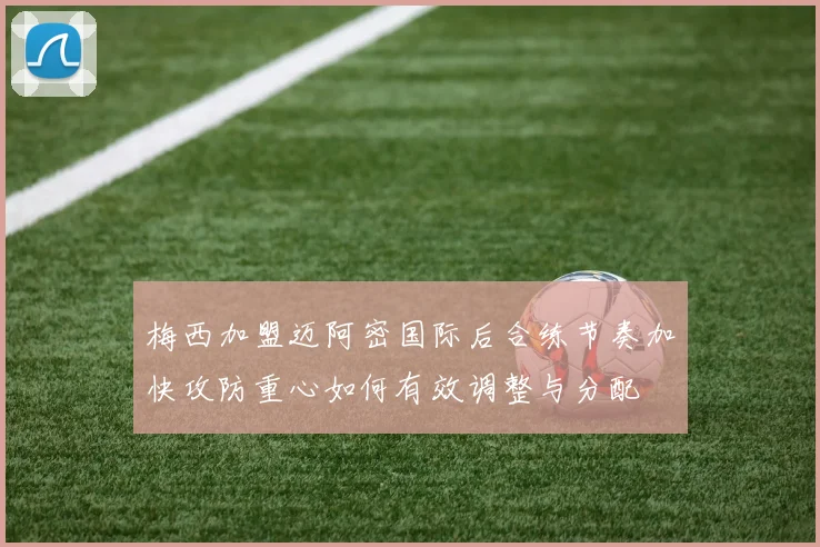 梅西加盟迈阿密国际后合练节奏加快攻防重心如何有效调整与分配
