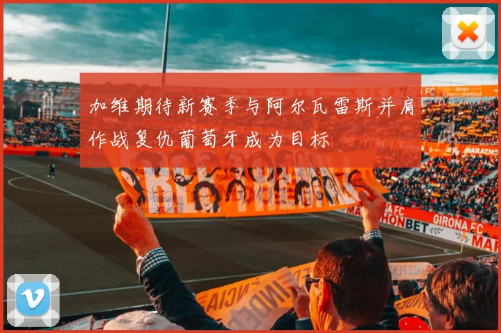 加维期待新赛季与阿尔瓦雷斯并肩作战复仇葡萄牙成为目标