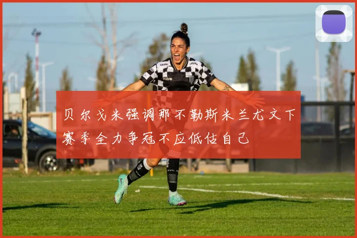 贝尔戈米强调那不勒斯米兰尤文下赛季全力争冠不应低估自己