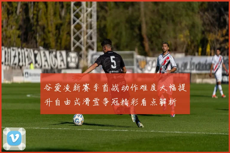谷爱凌新赛季首战动作难度大幅提升自由式滑雪争冠精彩看点解析