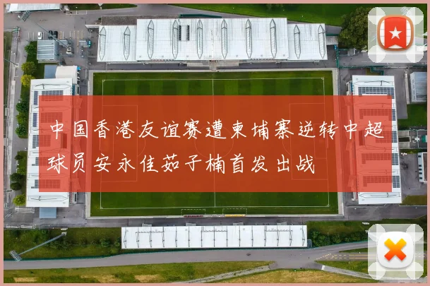 中国香港友谊赛遭柬埔寨逆转中超球员安永佳茹子楠首发出战