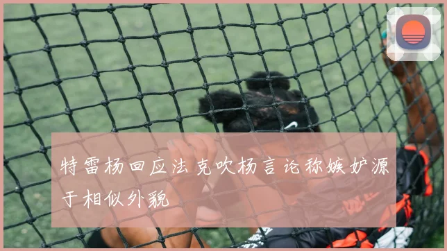 特雷杨回应法克吹杨言论称嫉妒源于相似外貌