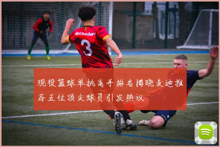 现役篮球单挑高手排名揭晓麦迪推荐五位顶尖球员引发热议
