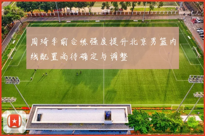 周琦季前合练强度提升北京男篮内线配置尚待确定与调整