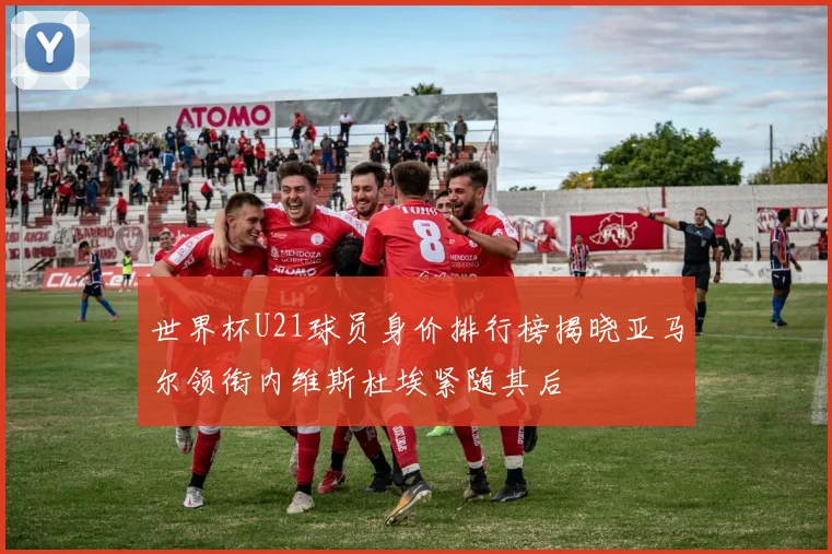 世界杯U21球员身价排行榜揭晓亚马尔领衔内维斯杜埃紧随其后
