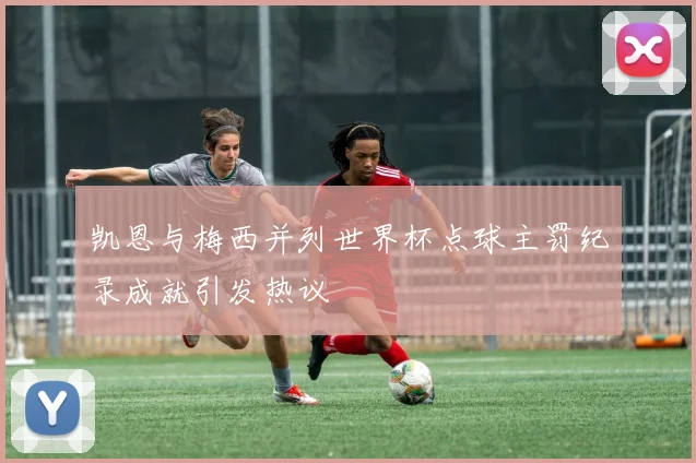 凯恩与梅西并列世界杯点球主罚纪录成就引发热议